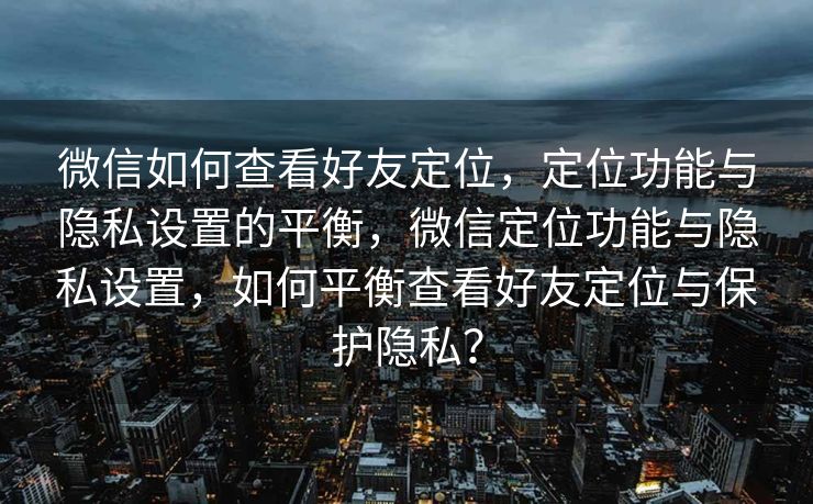 微信如何查看好友定位，定位功能与隐私设置的平衡，微信定位功能与隐私设置，如何平衡查看好友定位与保护隐私？
