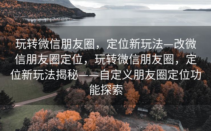 玩转微信朋友圈，定位新玩法—改微信朋友圈定位，玩转微信朋友圈，定位新玩法揭秘——自定义朋友圈定位功能探索