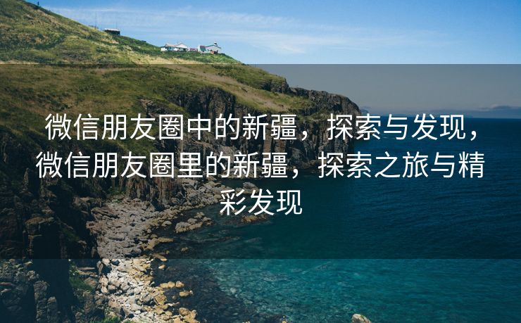 微信朋友圈中的新疆，探索与发现，微信朋友圈里的新疆，探索之旅与精彩发现