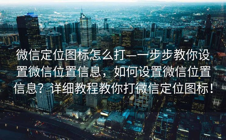微信定位图标怎么打—一步步教你设置微信位置信息，如何设置微信位置信息？详细教程教你打微信定位图标！