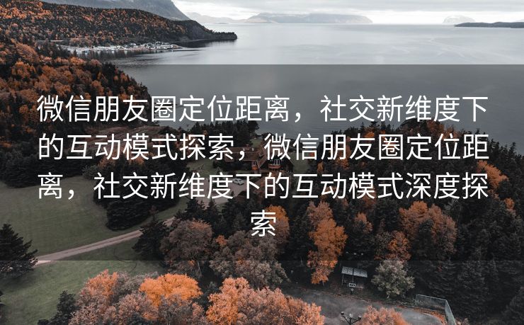 微信朋友圈定位距离，社交新维度下的互动模式探索，微信朋友圈定位距离，社交新维度下的互动模式深度探索