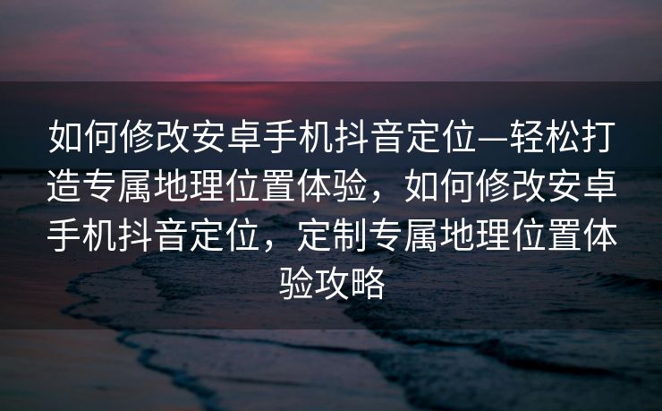 如何修改安卓手机抖音定位—轻松打造专属地理位置体验，如何修改安卓手机抖音定位，定制专属地理位置体验攻略