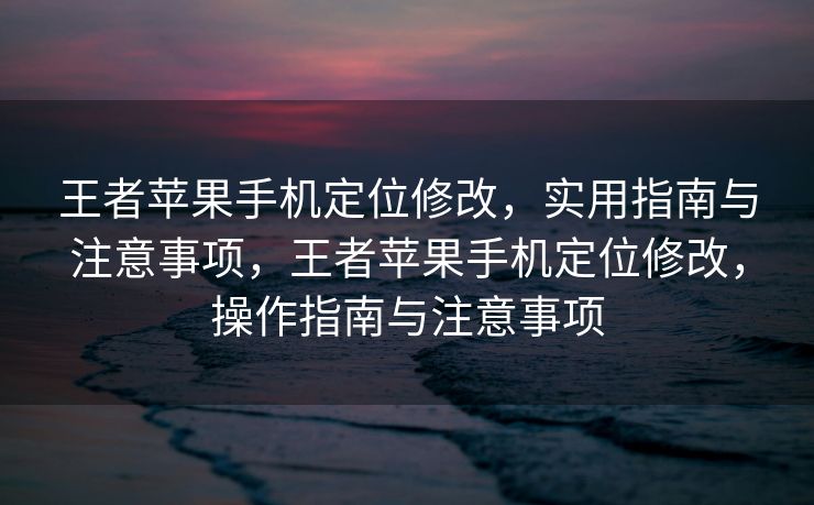 王者苹果手机定位修改，实用指南与注意事项，王者苹果手机定位修改，操作指南与注意事项