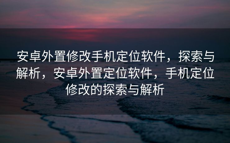 安卓外置修改手机定位软件，探索与解析，安卓外置定位软件，手机定位修改的探索与解析