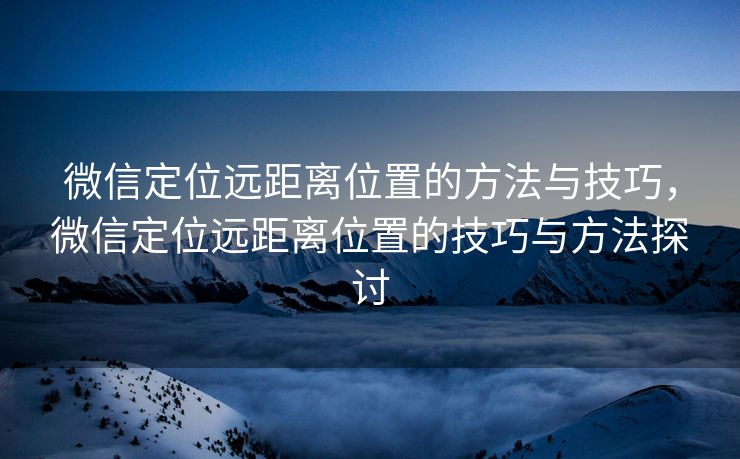 微信定位远距离位置的方法与技巧，微信定位远距离位置的技巧与方法探讨
