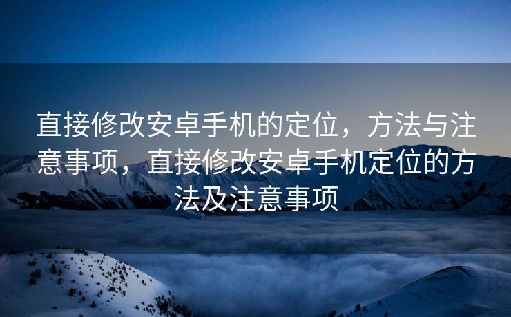 直接修改安卓手机的定位，方法与注意事项，直接修改安卓手机定位的方法及注意事项