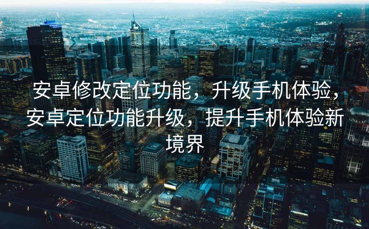 安卓修改定位功能，升级手机体验，安卓定位功能升级，提升手机体验新境界