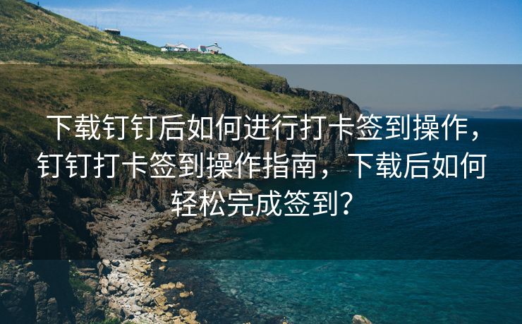 下载钉钉后如何进行打卡签到操作，钉钉打卡签到操作指南，下载后如何轻松完成签到？