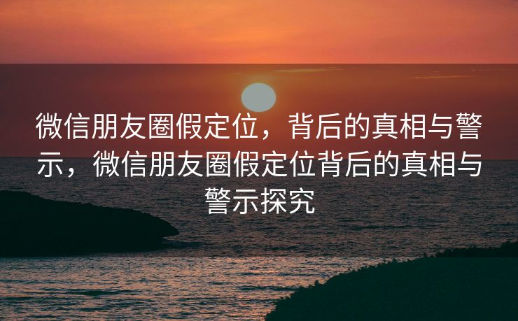 微信朋友圈假定位，背后的真相与警示，微信朋友圈假定位背后的真相与警示探究
