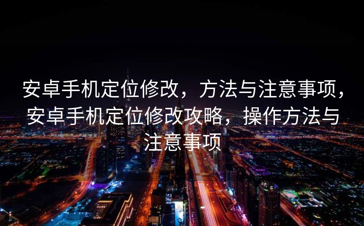 安卓手机定位修改，方法与注意事项，安卓手机定位修改攻略，操作方法与注意事项