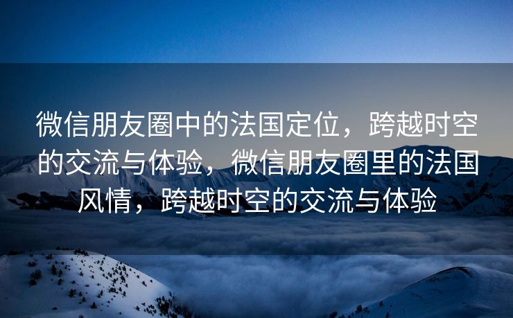 微信朋友圈中的法国定位，跨越时空的交流与体验，微信朋友圈里的法国风情，跨越时空的交流与体验