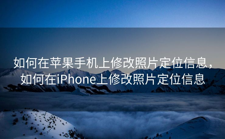 如何在苹果手机上修改照片定位信息，如何在iPhone上修改照片定位信息