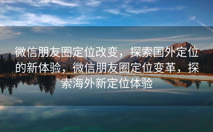 微信朋友圈定位改变，探索国外定位的新体验，微信朋友圈定位变革，探索海外新定位体验