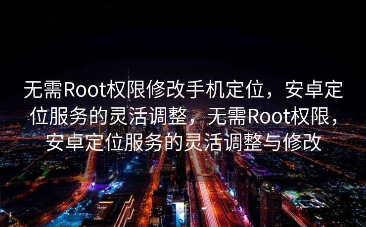 无需Root权限修改手机定位，安卓定位服务的灵活调整，无需Root权限，安卓定位服务的灵活调整与修改