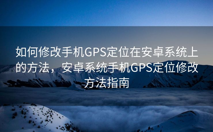 如何修改手机GPS定位在安卓系统上的方法，安卓系统手机GPS定位修改方法指南