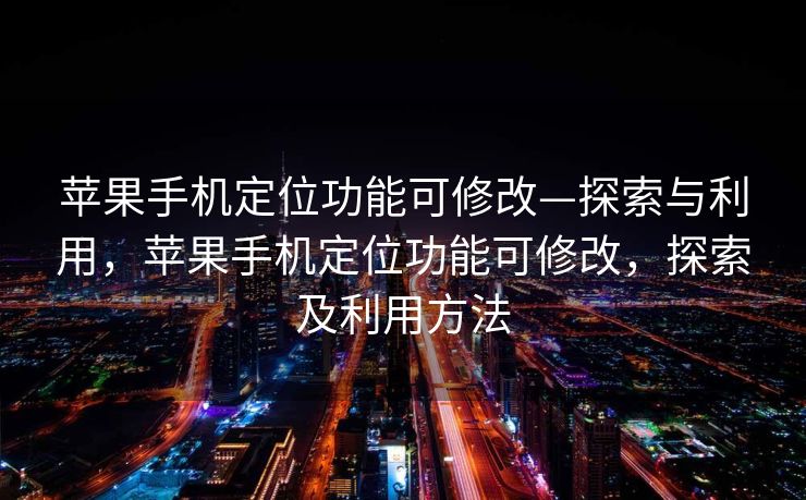 苹果手机定位功能可修改—探索与利用，苹果手机定位功能可修改，探索及利用方法