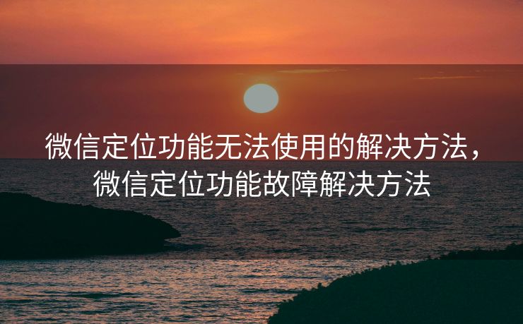 微信定位功能无法使用的解决方法，微信定位功能故障解决方法