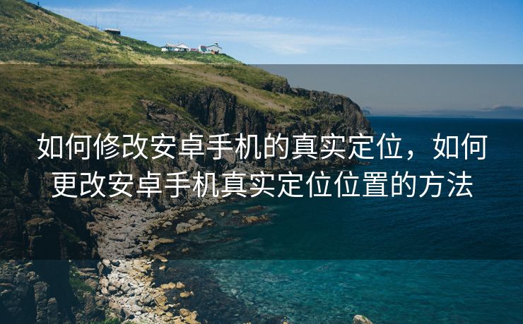 如何修改安卓手机的真实定位，如何更改安卓手机真实定位位置的方法