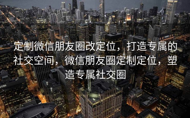 定制微信朋友圈改定位，打造专属的社交空间，微信朋友圈定制定位，塑造专属社交圈