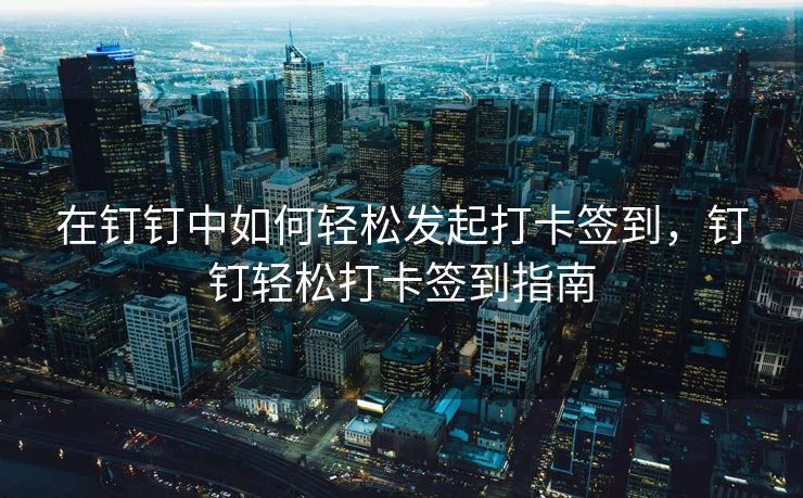 在钉钉中如何轻松发起打卡签到，钉钉轻松打卡签到指南