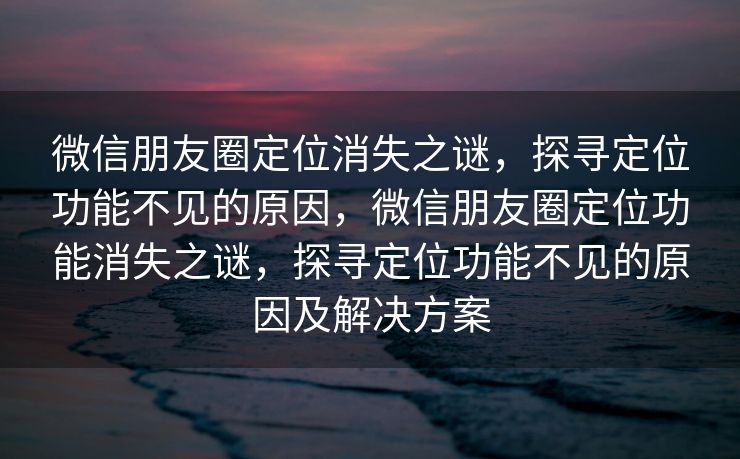 微信朋友圈定位消失之谜，探寻定位功能不见的原因，微信朋友圈定位功能消失之谜，探寻定位功能不见的原因及解决方案