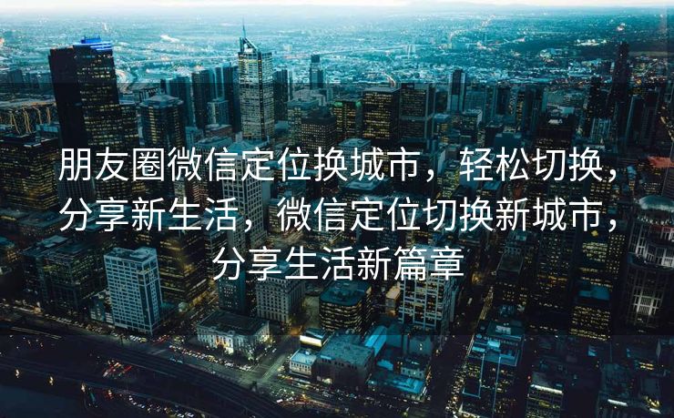 朋友圈微信定位换城市，轻松切换，分享新生活，微信定位切换新城市，分享生活新篇章