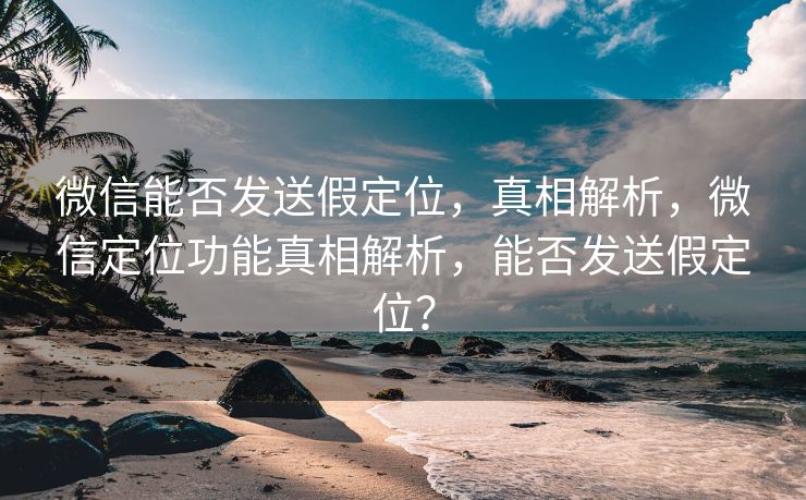 微信能否发送假定位，真相解析，微信定位功能真相解析，能否发送假定位？