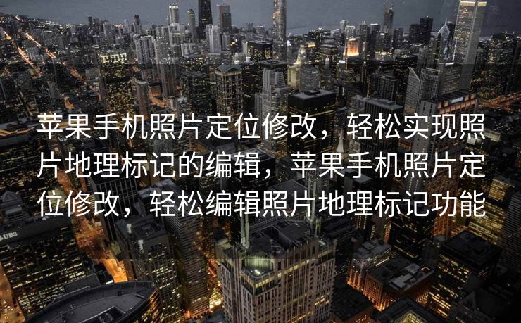 苹果手机照片定位修改，轻松实现照片地理标记的编辑，苹果手机照片定位修改，轻松编辑照片地理标记功能