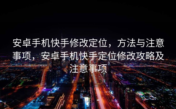 安卓手机快手修改定位，方法与注意事项，安卓手机快手定位修改攻略及注意事项