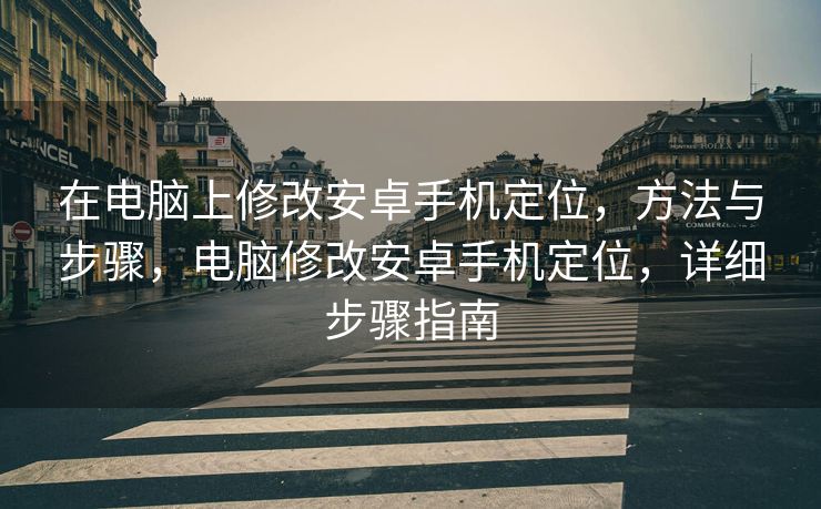 在电脑上修改安卓手机定位，方法与步骤，电脑修改安卓手机定位，详细步骤指南