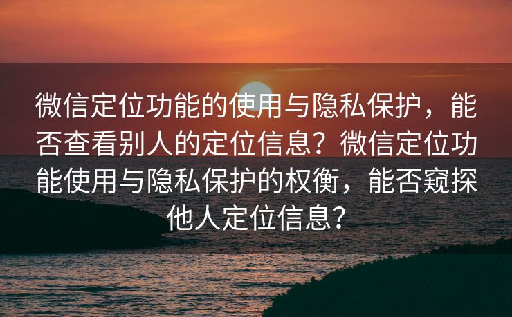 微信定位功能的使用与隐私保护，能否查看别人的定位信息？微信定位功能使用与隐私保护的权衡，能否窥探他人定位信息？
