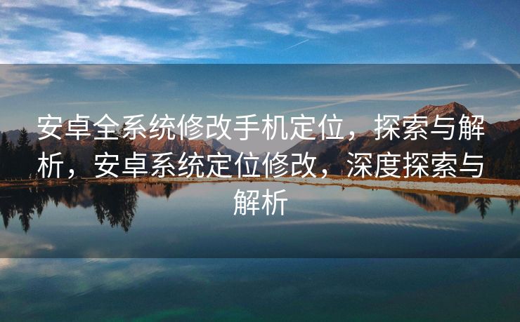 安卓全系统修改手机定位，探索与解析，安卓系统定位修改，深度探索与解析