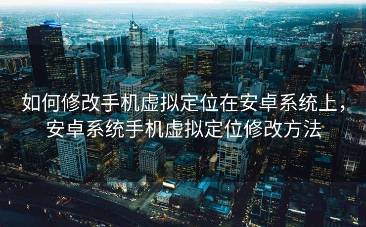如何修改手机虚拟定位在安卓系统上，安卓系统手机虚拟定位修改方法