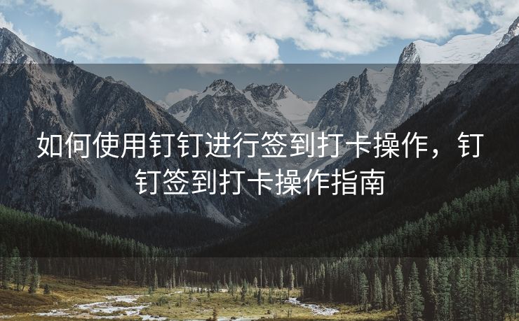 如何使用钉钉进行签到打卡操作，钉钉签到打卡操作指南