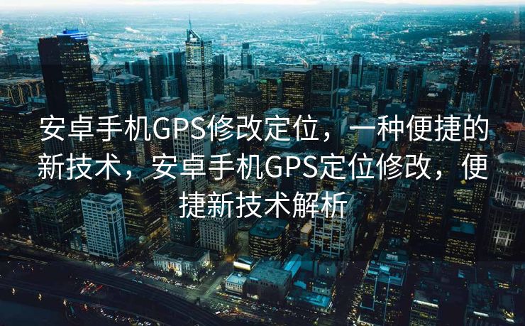 安卓手机GPS修改定位，一种便捷的新技术，安卓手机GPS定位修改，便捷新技术解析