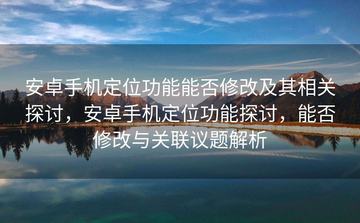安卓手机定位功能能否修改及其相关探讨，安卓手机定位功能探讨，能否修改与关联议题解析