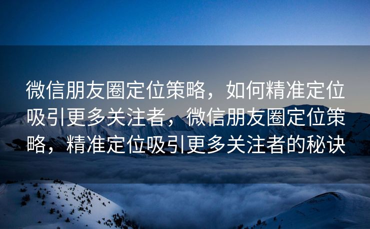 微信朋友圈定位策略，如何精准定位吸引更多关注者，微信朋友圈定位策略，精准定位吸引更多关注者的秘诀