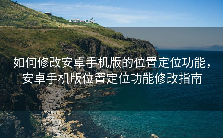如何修改安卓手机版的位置定位功能，安卓手机版位置定位功能修改指南