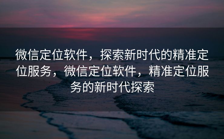 微信定位软件，探索新时代的精准定位服务，微信定位软件，精准定位服务的新时代探索
