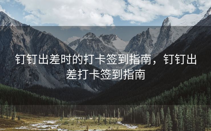 钉钉出差时的打卡签到指南，钉钉出差打卡签到指南