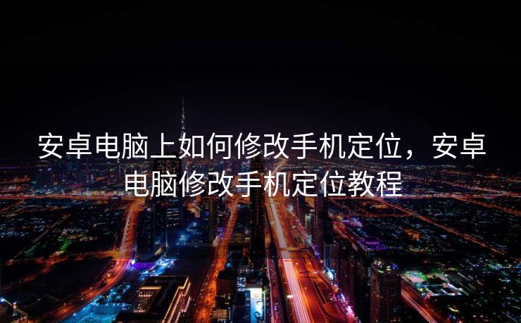 安卓电脑上如何修改手机定位，安卓电脑修改手机定位教程