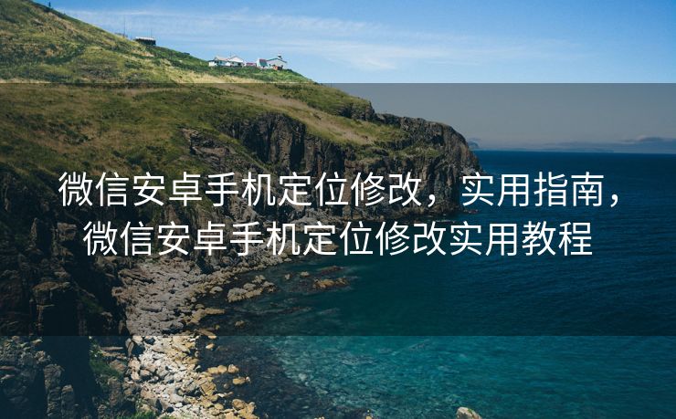 微信安卓手机定位修改，实用指南，微信安卓手机定位修改实用教程