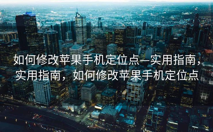 如何修改苹果手机定位点—实用指南，实用指南，如何修改苹果手机定位点