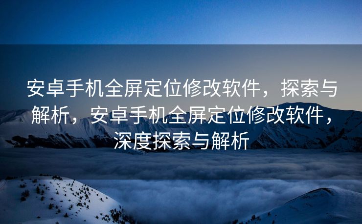 安卓手机全屏定位修改软件，探索与解析，安卓手机全屏定位修改软件，深度探索与解析