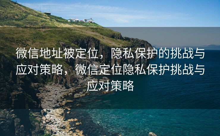 微信地址被定位，隐私保护的挑战与应对策略，微信定位隐私保护挑战与应对策略