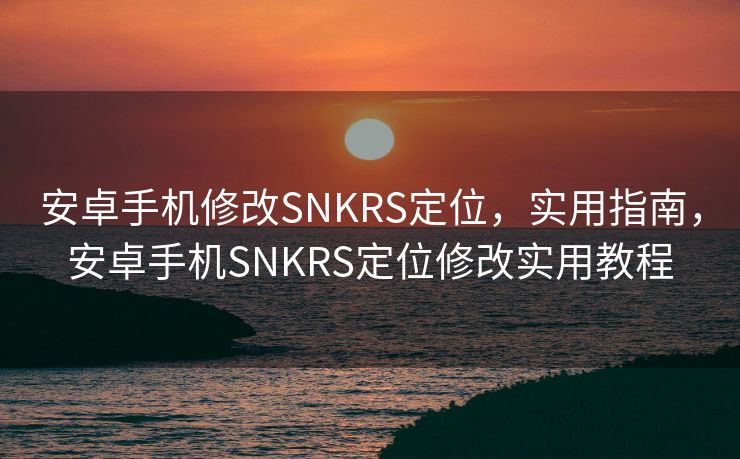 安卓手机修改SNKRS定位，实用指南，安卓手机SNKRS定位修改实用教程