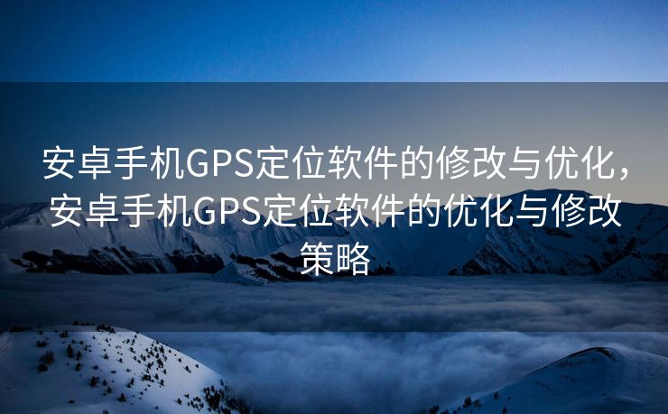 安卓手机GPS定位软件的修改与优化，安卓手机GPS定位软件的优化与修改策略