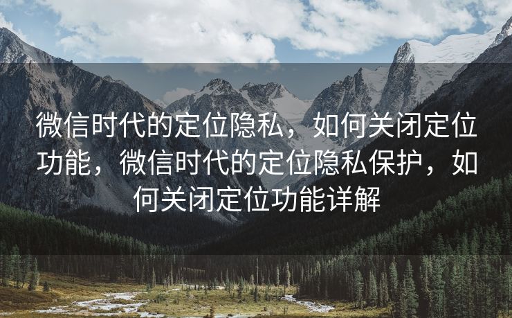 微信时代的定位隐私，如何关闭定位功能，微信时代的定位隐私保护，如何关闭定位功能详解
