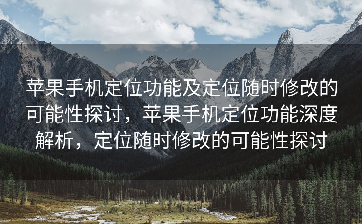 苹果手机定位功能及定位随时修改的可能性探讨，苹果手机定位功能深度解析，定位随时修改的可能性探讨