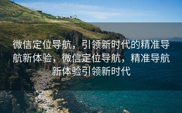微信定位导航，引领新时代的精准导航新体验，微信定位导航，精准导航新体验引领新时代